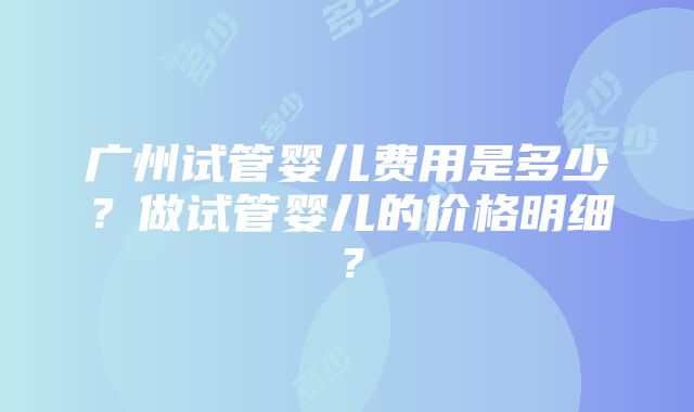 广州试管婴儿费用是多少？做试管婴儿的价格明细？