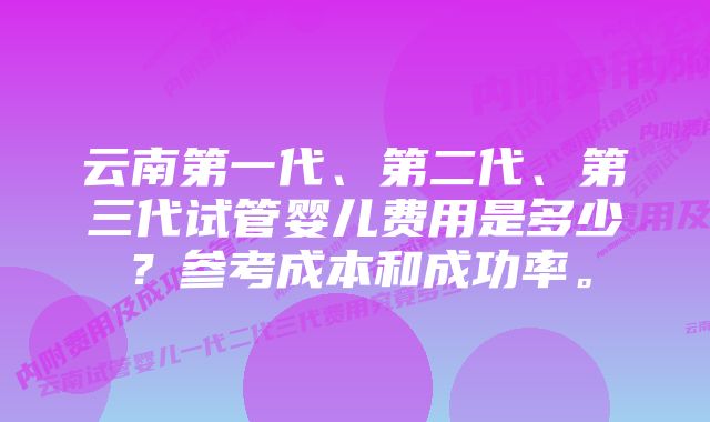 云南第一代、第二代、第三代试管婴儿费用是多少？参考成本和成功率。