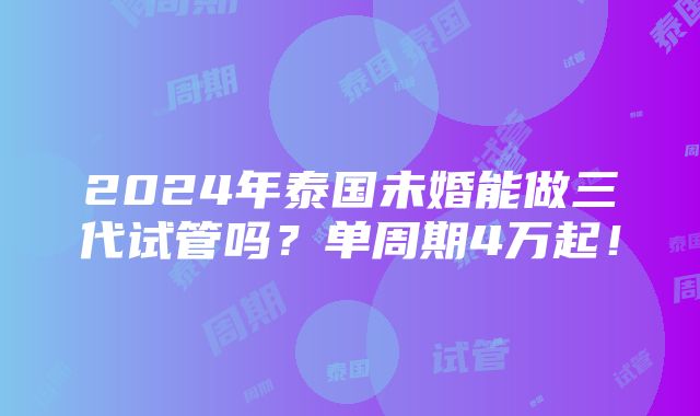 2024年泰国未婚能做三代试管吗？单周期4万起！