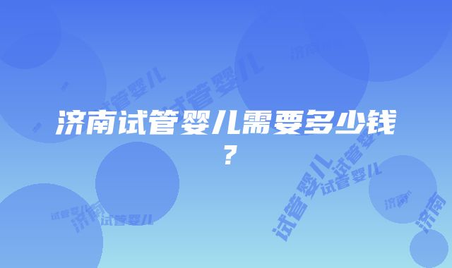 济南试管婴儿需要多少钱？