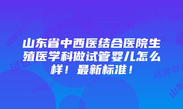 山东省中西医结合医院生殖医学科做试管婴儿怎么样！最新标准！