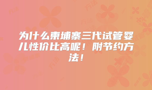 为什么柬埔寨三代试管婴儿性价比高呢！附节约方法！