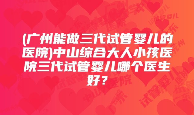 (广州能做三代试管婴儿的医院)中山综合大人小孩医院三代试管婴儿哪个医生好？