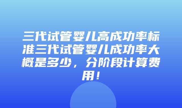 三代试管婴儿高成功率标准三代试管婴儿成功率大概是多少，分阶段计算费用！