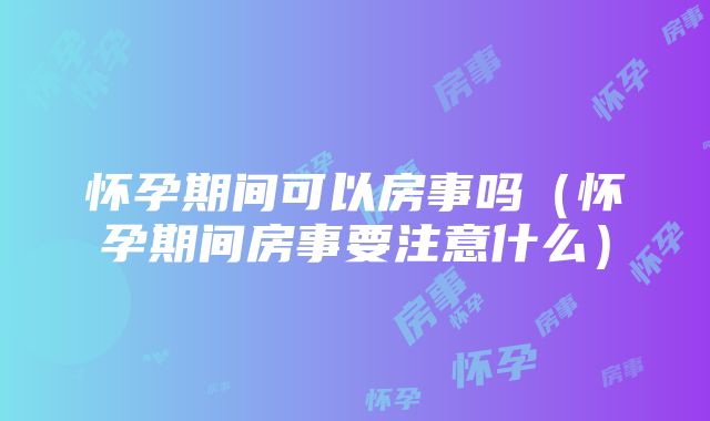 怀孕期间可以房事吗（怀孕期间房事要注意什么）