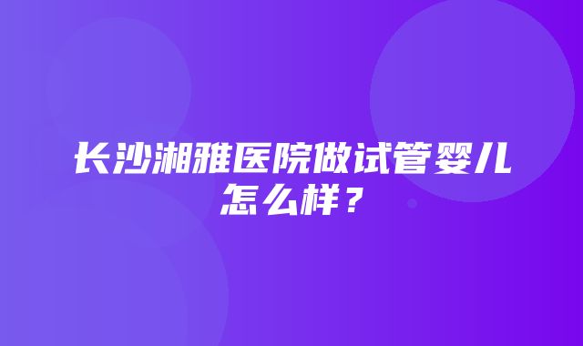 长沙湘雅医院做试管婴儿怎么样？