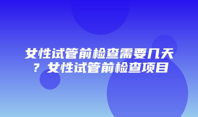 女性试管前检查需要几天？女性试管前检查项目