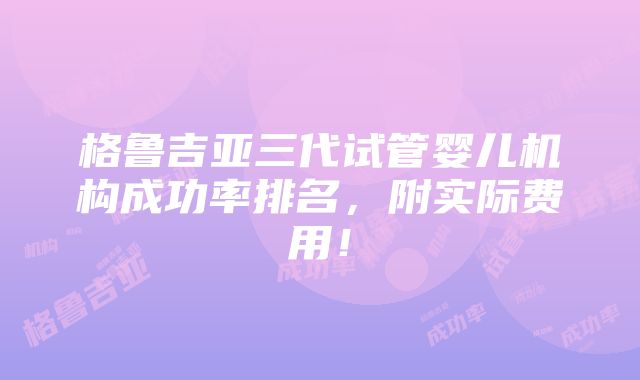 格鲁吉亚三代试管婴儿机构成功率排名，附实际费用！