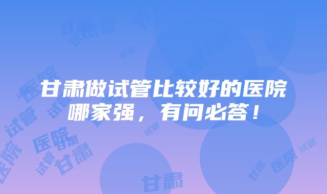 甘肃做试管比较好的医院哪家强，有问必答！