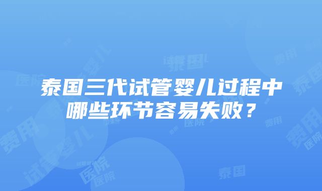 泰国三代试管婴儿过程中哪些环节容易失败？