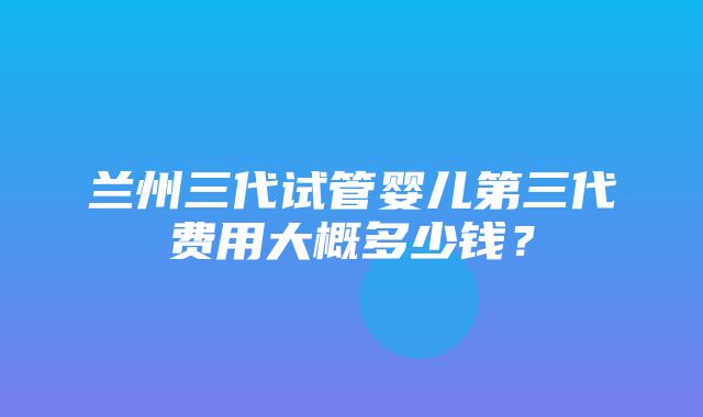 兰州三代试管婴儿第三代费用大概多少钱？