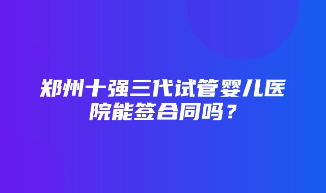 郑州十强三代试管婴儿医院能签合同吗？