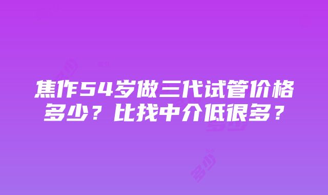 焦作54岁做三代试管价格多少？比找中介低很多？