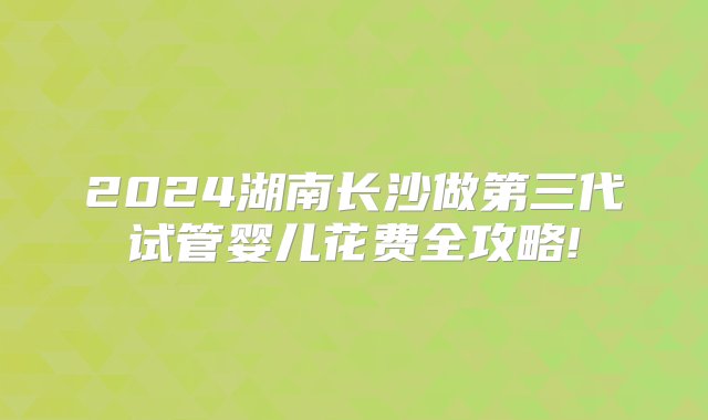 2024湖南长沙做第三代试管婴儿花费全攻略!