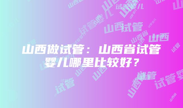 山西做试管：山西省试管婴儿哪里比较好？