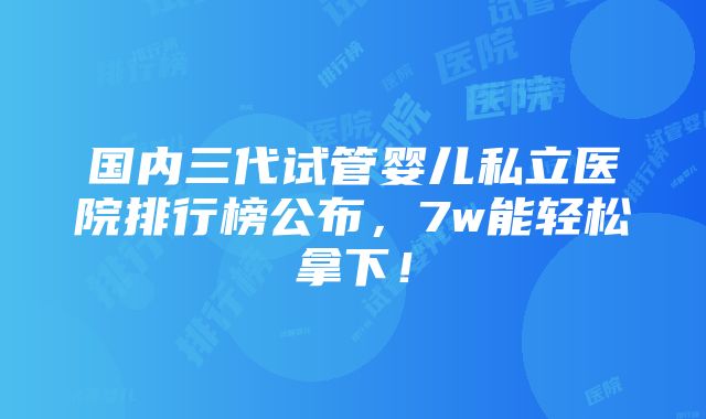 国内三代试管婴儿私立医院排行榜公布，7w能轻松拿下！