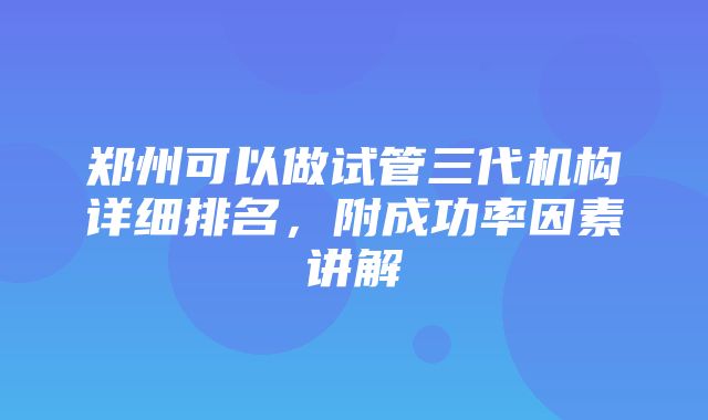 郑州可以做试管三代机构详细排名，附成功率因素讲解