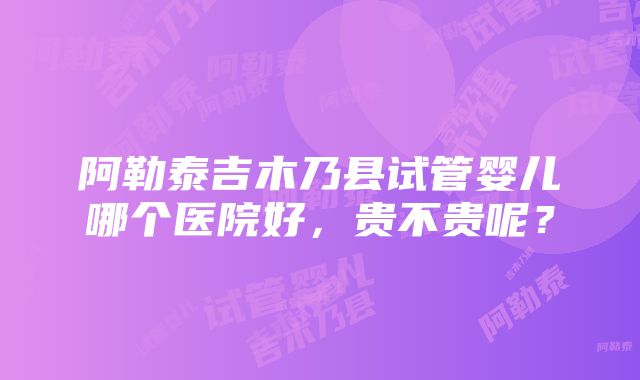 阿勒泰吉木乃县试管婴儿哪个医院好，贵不贵呢？