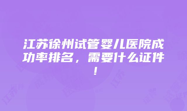 江苏徐州试管婴儿医院成功率排名，需要什么证件！