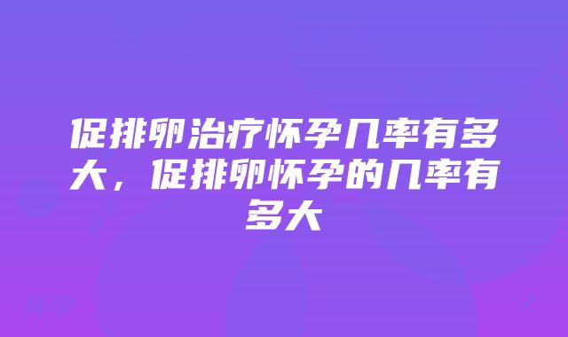 促排卵治疗怀孕几率有多大，促排卵怀孕的几率有多大