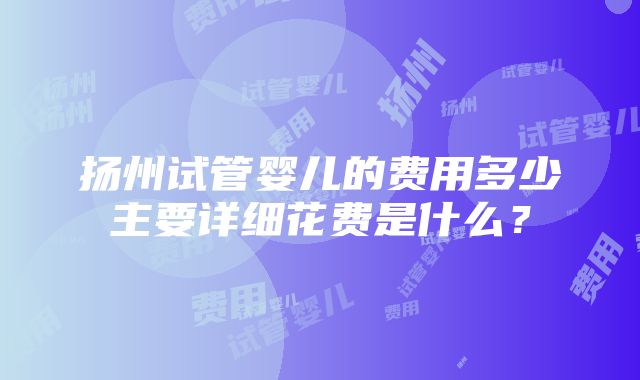 扬州试管婴儿的费用多少主要详细花费是什么？