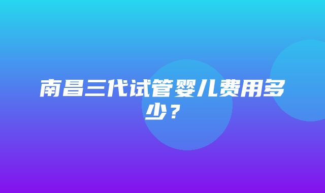 南昌三代试管婴儿费用多少？