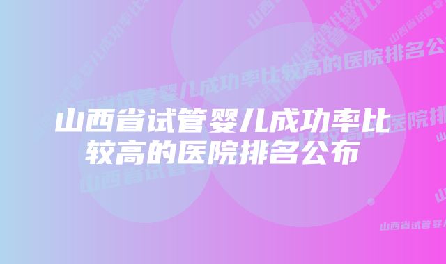 山西省试管婴儿成功率比较高的医院排名公布