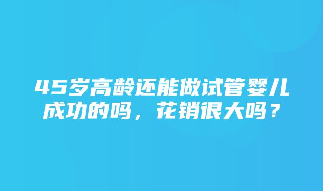 45岁高龄还能做试管婴儿成功的吗，花销很大吗？