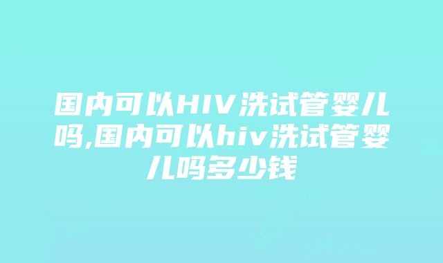 国内可以HIV洗试管婴儿吗,国内可以hiv洗试管婴儿吗多少钱