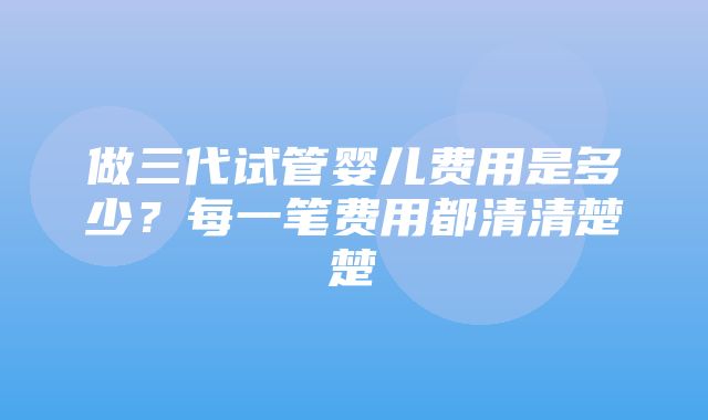 做三代试管婴儿费用是多少？每一笔费用都清清楚楚