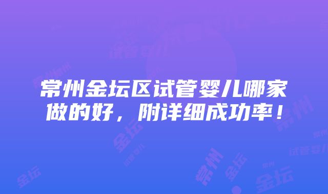 常州金坛区试管婴儿哪家做的好，附详细成功率！