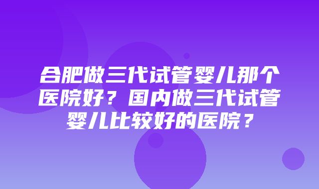 合肥做三代试管婴儿那个医院好？国内做三代试管婴儿比较好的医院？