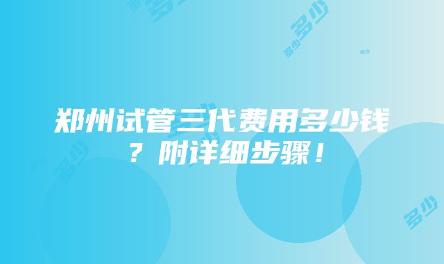 郑州试管三代费用多少钱？附详细步骤！