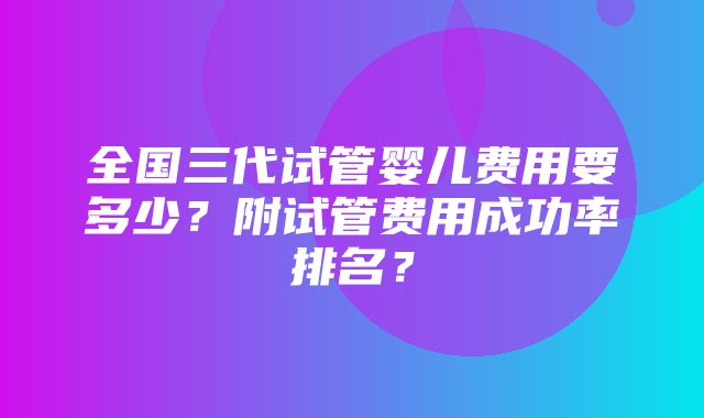 全国三代试管婴儿费用要多少？附试管费用成功率排名？