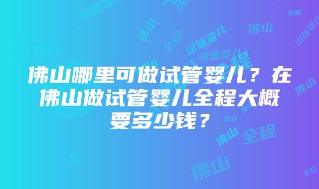 佛山哪里可做试管婴儿？在佛山做试管婴儿全程大概要多少钱？