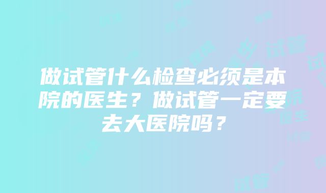 做试管什么检查必须是本院的医生？做试管一定要去大医院吗？