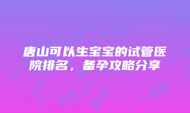 唐山可以生宝宝的试管医院排名，备孕攻略分享