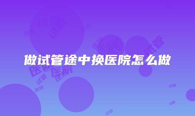 做试管途中换医院怎么做