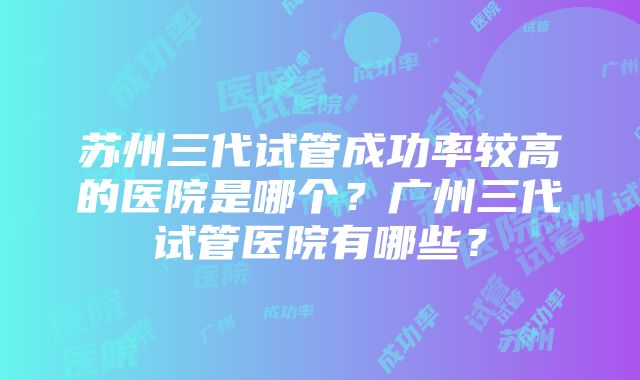 苏州三代试管成功率较高的医院是哪个？广州三代试管医院有哪些？