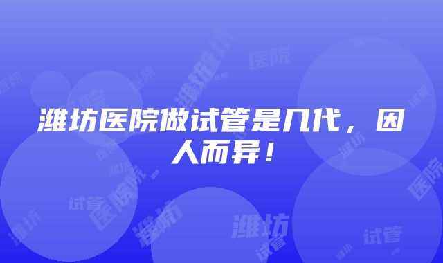 潍坊医院做试管是几代，因人而异！