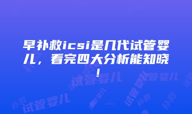 早补救icsi是几代试管婴儿，看完四大分析能知晓！