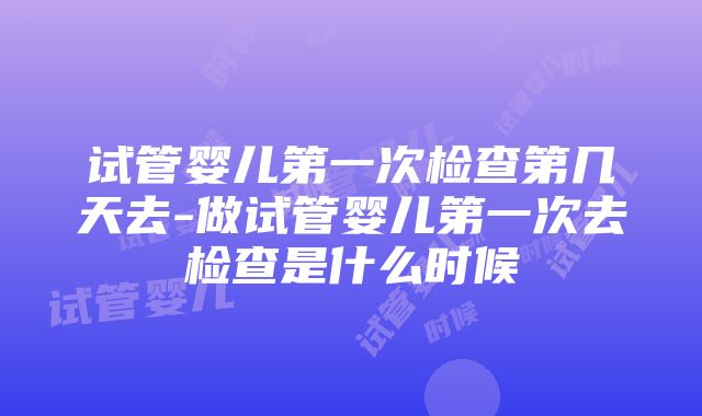 试管婴儿第一次检查第几天去-做试管婴儿第一次去检查是什么时候