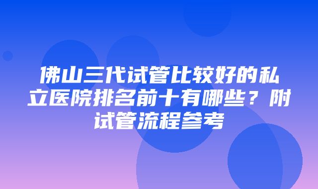 佛山三代试管比较好的私立医院排名前十有哪些？附试管流程参考