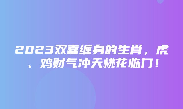 2023双喜缠身的生肖，虎、鸡财气冲天桃花临门！