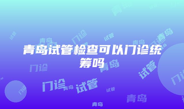 青岛试管检查可以门诊统筹吗