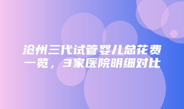 沧州三代试管婴儿总花费一览，3家医院明细对比