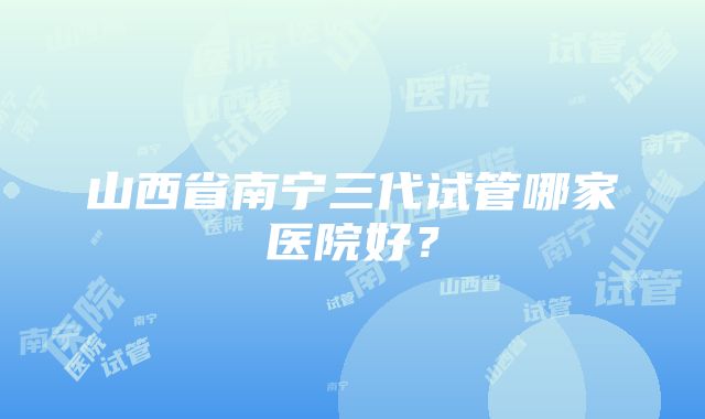 山西省南宁三代试管哪家医院好？