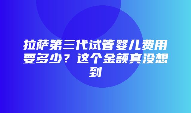 拉萨第三代试管婴儿费用要多少？这个金额真没想到