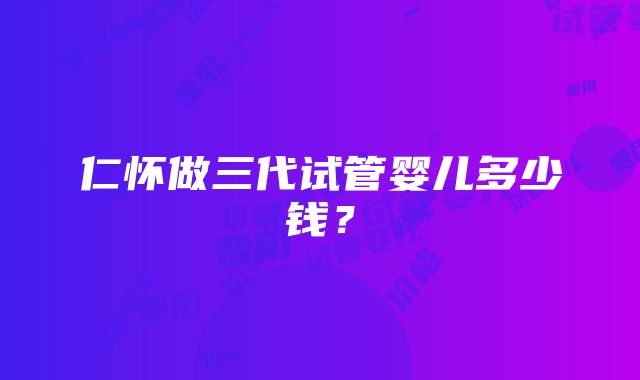 仁怀做三代试管婴儿多少钱？