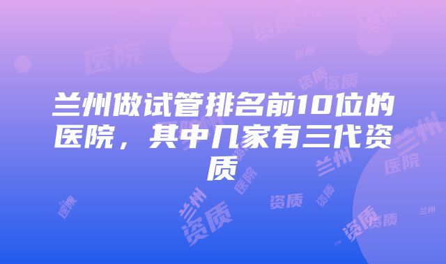 兰州做试管排名前10位的医院，其中几家有三代资质